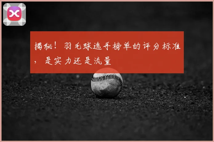 揭秘！羽毛球选手榜单的评分标准，是实力还是流量