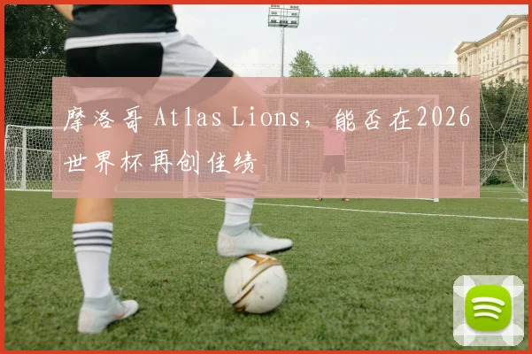 摩洛哥 Atlas Lions，能否在2026世界杯再创佳绩