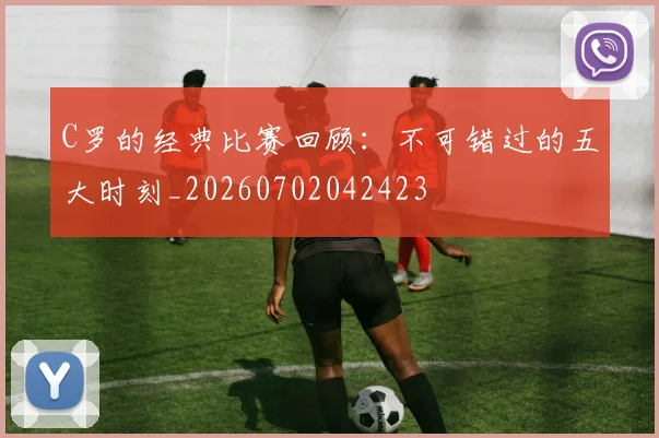 C罗的经典比赛回顾：不可错过的五大时刻_20260702042423