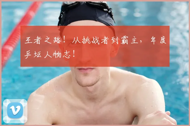 王者之路！从挑战者到霸主，年度乒坛人物志！