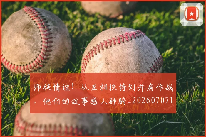 师徒情谊!从互相扶持到并肩作战,他们的故事感人肺腑_20260707151512