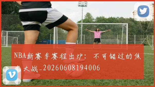 NBA新赛季赛程出炉：不可错过的焦点大战_20260608194006