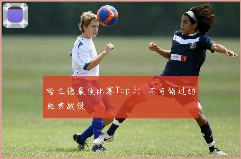 哈兰德最佳比赛Top 5:不可错过的经典战役