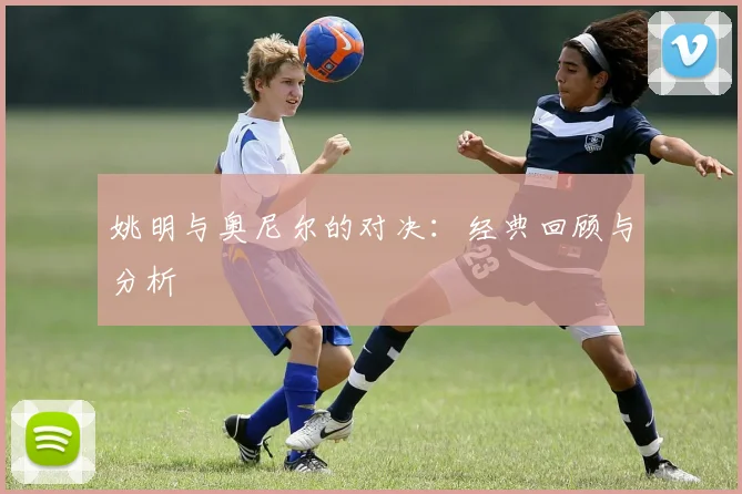 姚明与奥尼尔的对决:经典回顾与分析