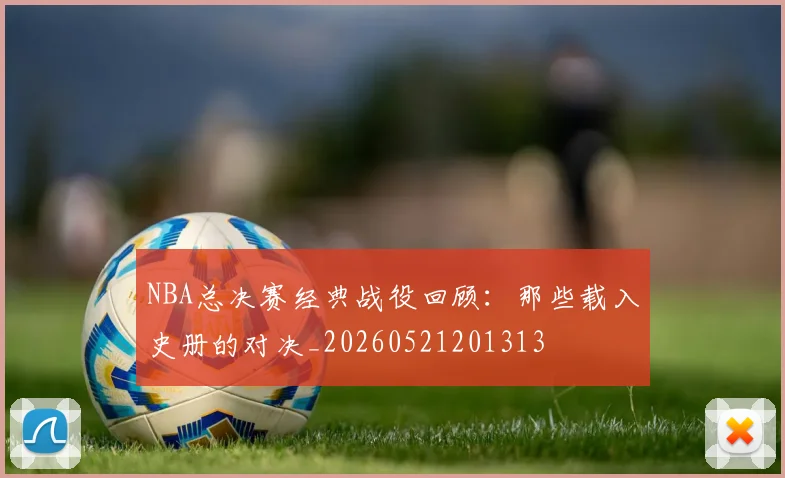 NBA总决赛经典战役回顾:那些载入史册的对决_20260521201313