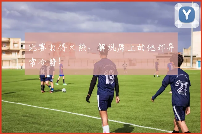 比赛打得火热，解说席上的他却异常冷静！