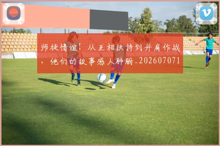 师徒情谊!从互相扶持到并肩作战,他们的故事感人肺腑_20260707151512