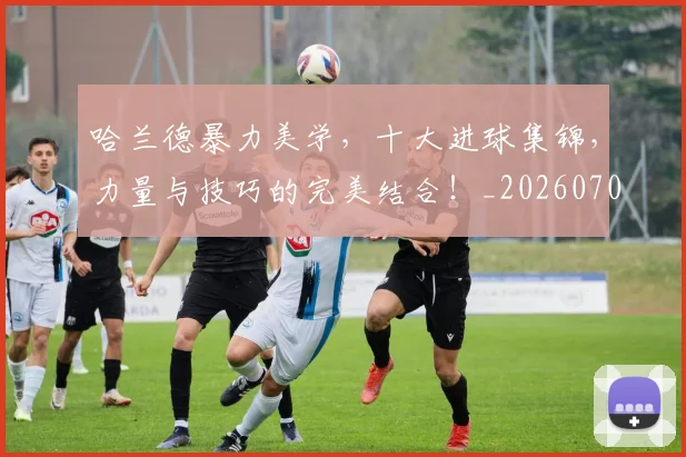 哈兰德暴力美学,十大进球集锦,力量与技巧的完美结合!_20260707012818