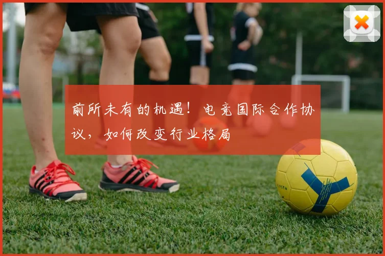 前所未有的机遇！电竞国际合作协议，如何改变行业格局